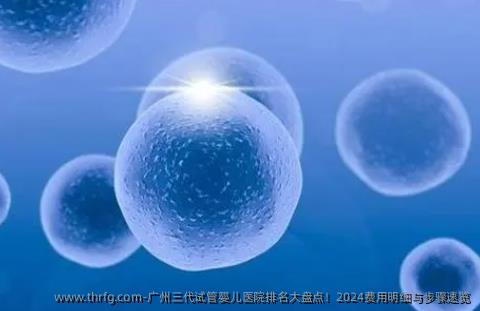 广州三代试管婴儿医院排名大盘点！2024费用明细与步骤速览