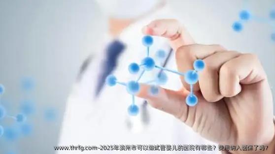 2025年滨州市可以做试管婴儿的医院有哪些？费用纳入医保了吗？