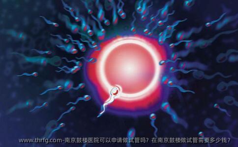 南京鼓楼医院可以申请做试管吗？在南京鼓楼做试管需要多少钱？