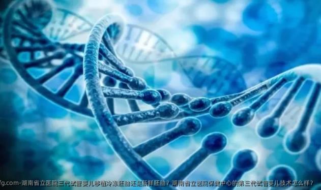 湖南省立医院三代试管婴儿移植冷冻胚胎还是新鲜胚胎？湖南省立医院保健中心的第三代试管婴儿技术怎么样？