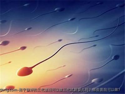 南宁较好的三代医院可以做三代试管婴儿吗？哪些医院可以做？