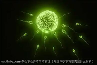 你会不会弄不孕不育证（办理不孕不育都需要什么材料）