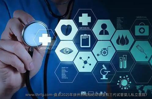 盘点2025年徐州四院和妇幼哪里有三代试管婴儿私立医院？