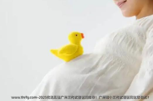 2025优选五强广州三代试管医院推荐！广州哪个三代试管医院比较有名？