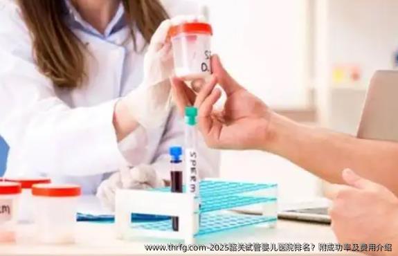 2025韶关试管婴儿医院排名？附成功率及费用介绍