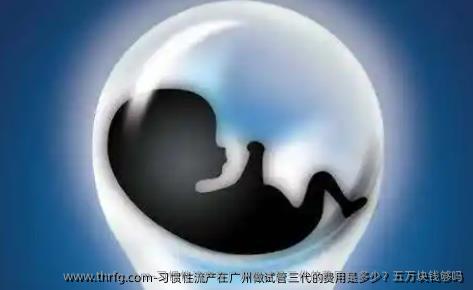 习惯性流产在广州做试管三代的费用是多少？五万块钱够吗