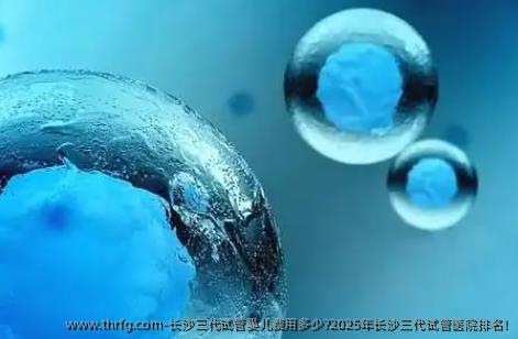 长沙三代试管婴儿费用多少?2025年长沙三代试管医院排名!