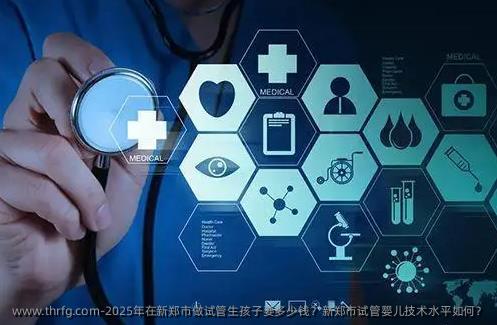 2025年在新郑市做试管生孩子要多少钱？新郑市试管婴儿技术水平如何？