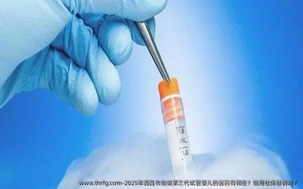 2025年西昌市能做第三代试管婴儿的医院有哪些？能用社保报销吗？