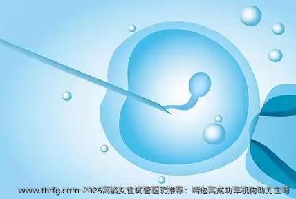 2025高龄女性试管医院推荐：精选高成功率机构助力生育