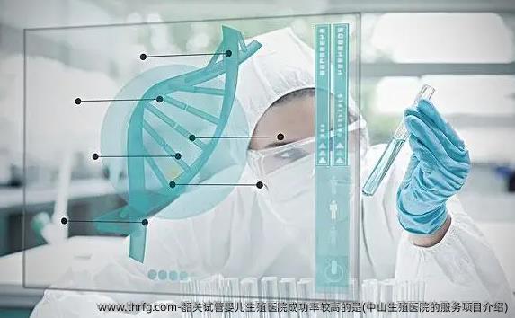 韶关试管婴儿生殖医院成功率较高的是(中山生殖医院的服务项目介绍)
