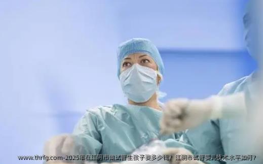 2025年在江阴市做试管生孩子要多少钱？江阴市试管婴儿技术水平如何？