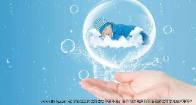 西北妇幼三代试管成功率高不高？西北妇幼和唐都医院哪家试管婴儿技术更好？