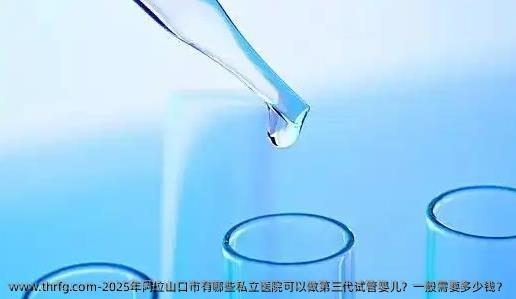 2025年阿拉山口市有哪些私立医院可以做第三代试管婴儿？一般需要多少钱？
